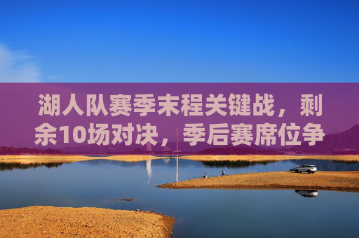 湖人队赛季末程关键战,剩余10场对决,季后赛席位争夺进入白热化,湖人末程10场关键战,季后赛席位争夺白热化
