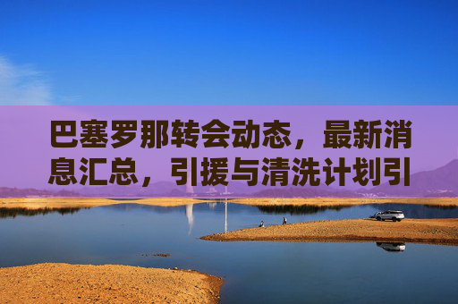 巴塞罗那转会动态，最新消息汇总，引援与清洗计划引关注，巴塞罗那转会动态，引援与清洗计划引关注