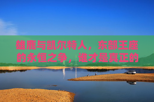 雄鹿与凯尔特人，东部王座的永恒之争，谁才是真正的厉害？雄鹿与凯尔特人，东部王座的永恒争锋