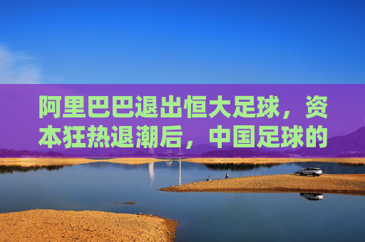 阿里巴巴退出恒大足球,资本狂热退潮后,中国足球的理性之问,阿里巴巴退出恒大足球,资本狂热退潮后的中国足球理性之问