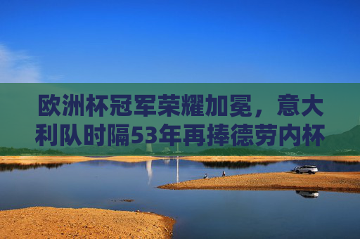 欧洲杯冠军荣耀加冕，意大利队时隔53年再捧德劳内杯，意大利时隔53年再捧德劳内杯 欧洲杯冠军荣耀加冕