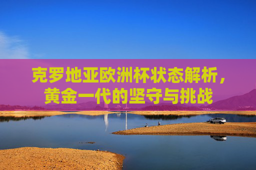 克罗地亚欧洲杯状态解析,黄金一代的坚守与挑战