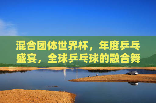 混合团体世界杯,年度乒乓盛宴,全球乒乓球的融合舞台,混合团体世界杯,年度全球乒乓融合盛宴