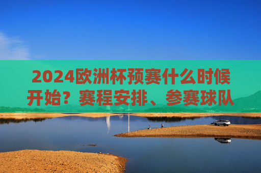 2024欧洲杯预赛什么时候开始？赛程安排、参赛球队全解析，2024欧洲杯预赛，开赛时间、赛程安排及参赛球队全解析