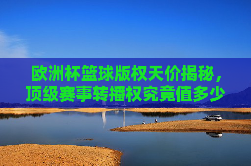欧洲杯篮球版权天价揭秘,顶级赛事转播权究竟值多少钱?欧洲杯篮球转播权天价,顶级赛事价值几何?