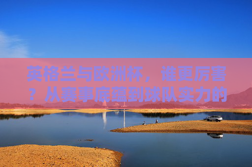 英格兰与欧洲杯,谁更厉害?从赛事底蕴到球队实力的双向解读,英格兰vs欧洲杯,底蕴与实力的双向解读