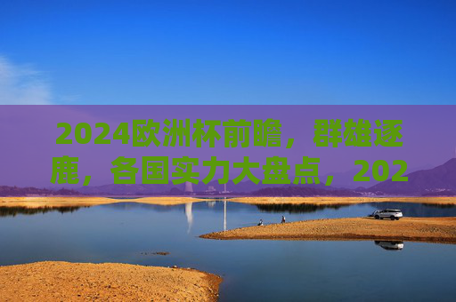 2024欧洲杯前瞻，群雄逐鹿，各国实力大盘点，2024欧洲杯前瞻，群雄逐鹿，实力大盘点