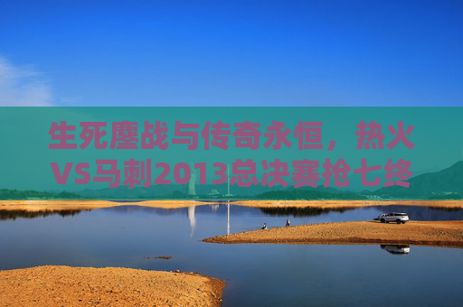 生死鏖战与传奇永恒,热火VS马刺2013总决赛抢七终极对决