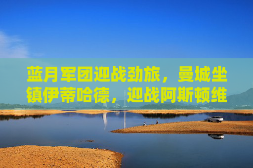 蓝月军团迎战劲旅,曼城坐镇伊蒂哈德,迎战阿斯顿维拉争冠关键战,曼城坐镇伊蒂哈德迎战阿斯顿维拉 争冠关键战
