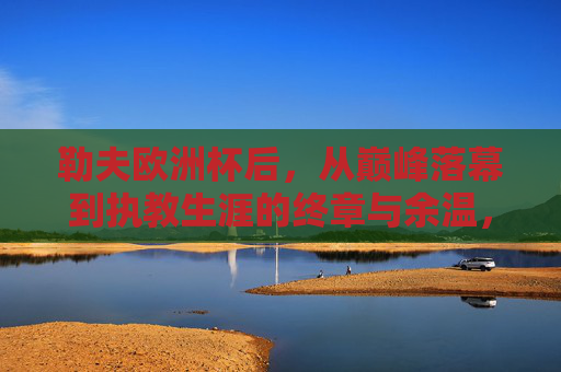勒夫欧洲杯后，从巅峰落幕到执教生涯的终章与余温，勒夫欧洲杯落幕，执教生涯的巅峰终章与余温