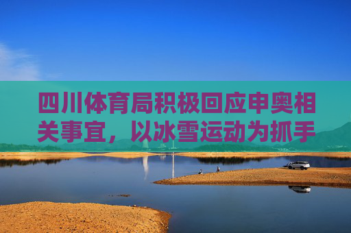 四川体育局积极回应申奥相关事宜，以冰雪运动为抓手，推动体育强省建设，四川体育局以冰雪运动为抓手 推动体育强省建设并积极回应申奥事宜