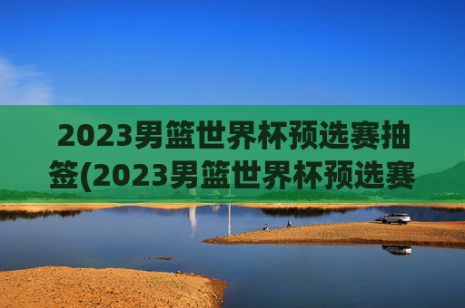 2023男篮世界杯预选赛抽签(2023男篮世界杯预选赛抽签结果)