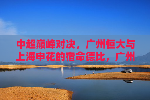 中超巅峰对决,广州恒大与上海申花的宿命德比,广州恒大vs上海申花,中超宿命巅峰对决