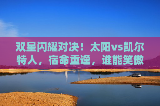 双星闪耀对决！太阳vs凯尔特人，宿命重逢，谁能笑傲绿军主场？宿命对决！太阳双星能否笑傲绿军主场？