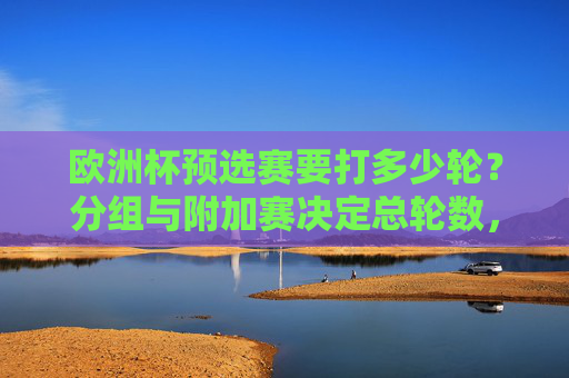 欧洲杯预选赛要打多少轮？分组与附加赛决定总轮数，欧洲杯预选赛总轮数，分组与附加赛决定