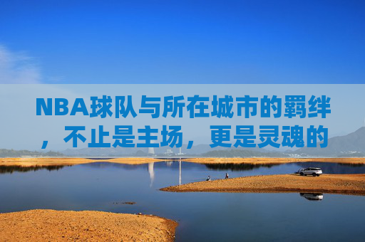 NBA球队与所在城市的羁绊,不止是主场,更是灵魂的共鸣,NBA球队与城市的羁绊,不止主场,更是灵魂共鸣