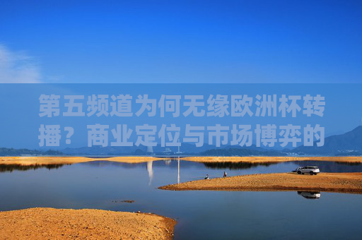 第五频道为何无缘欧洲杯转播？商业定位与市场博弈的必然结果，第五频道无缘欧洲杯转播，商业定位与市场博弈的必然结果