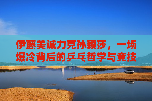 伊藤美诚力克孙颖莎,一场爆冷背后的乒乓哲学与竞技韧性,伊藤美诚爆冷胜孙颖莎,乒乓哲学与竞技韧性的较量