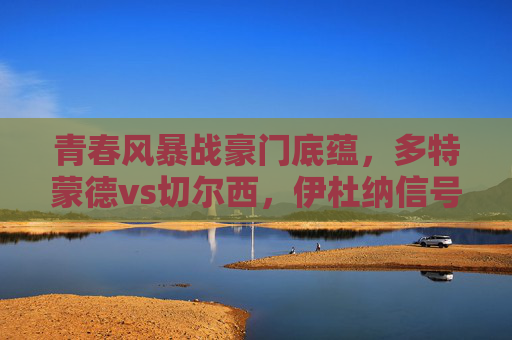 青春风暴战豪门底蕴，多特蒙德vs切尔西，伊杜纳信号公园的欧冠序曲，青春风暴战豪门底蕴，多特蒙德vs切尔西欧冠序曲
