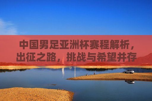 中国男足亚洲杯赛程解析,出征之路,挑战与希望并存,中国男足亚洲杯出征,赛程解析与挑战希望并存