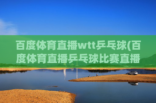 百度体育直播wtt乒乓球(百度体育直播乒乓球比赛直播)