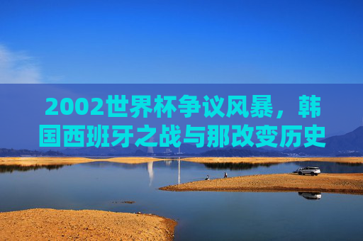2002世界杯争议风暴,韩国西班牙之战与那改变历史的三个判罚,2002世界杯争议风暴,韩国西班牙之战与改变历史的三个判罚