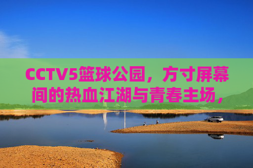 CCTV5篮球公园,方寸屏幕间的热血江湖与青春主场,CCTV5篮球公园,方寸屏幕间的热血江湖与青春主场