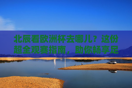 北辰看欧洲杯去哪儿？这份超全观赛指南，助你畅享足球盛宴！北辰欧洲杯观赛指南，畅享足球盛宴全攻略