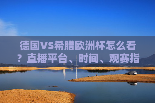 德国VS希腊欧洲杯怎么看?直播平台、时间、观赛指南全攻略