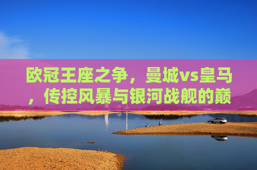 欧冠王座之争，曼城vs皇马，传控风暴与银河战舰的巅峰碰撞，传控风暴VS银河战舰，欧冠王座巅峰碰撞
