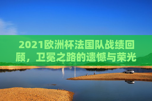 2021欧洲杯法国队战绩回顾,卫冕之路的遗憾与荣光,2021欧洲杯法国队卫冕之路,遗憾与荣光