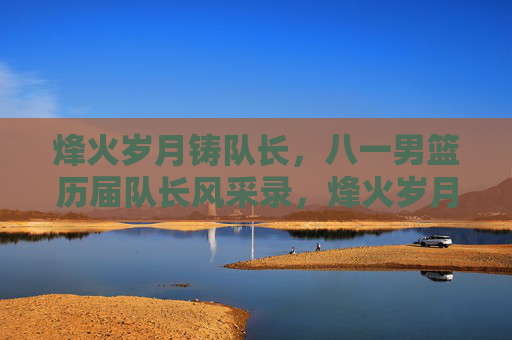 烽火岁月铸队长，八一男篮历届队长风采录，烽火岁月铸队长，八一男篮历届队长风采录