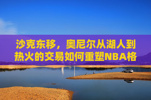 沙克东移，奥尼尔从湖人到热火的交易如何重塑NBA格局，沙克东移，奥尼尔从湖人到热火如何重塑NBA格局