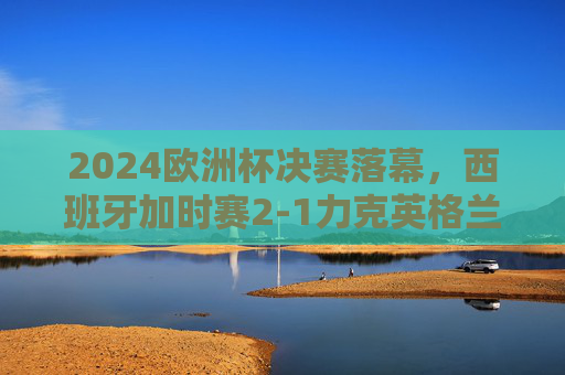 2024欧洲杯决赛落幕，西班牙加时赛2-1力克英格兰 第四次捧杯，2024欧洲杯决赛，西班牙加时赛2-1力克英格兰，第四次捧杯