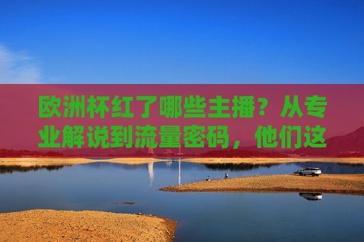 欧洲杯红了哪些主播?从专业解说到流量密码,他们这样点燃赛场内外