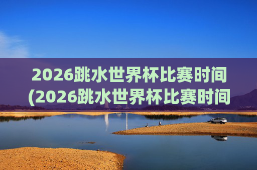 2026跳水世界杯比赛时间(2026跳水世界杯比赛时间表)