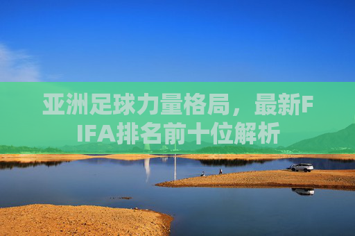 亚洲足球力量格局,最新FIFA排名前十位解析