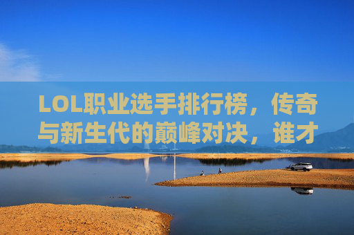 LOL职业选手排行榜，传奇与新生代的巅峰对决，谁才是历史第一人？LOL职业选手巅峰对决，传奇与新生代竞逐历史第一人