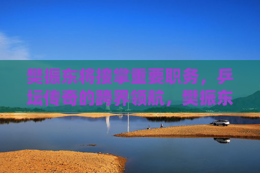 樊振东将接掌重要职务，乒坛传奇的跨界领航，樊振东接掌新职，乒坛传奇跨界领航