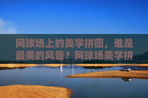 网球场上的美学拼图,谁是最美的风景?网球场美学拼图,谁是最美风景?