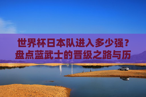 世界杯日本队进入多少强？盘点蓝武士的晋级之路与历史突破，蓝武士世界杯晋级之路，多少强与历史突破