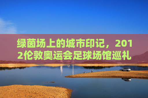 绿茵场上的城市印记,2012伦敦奥运会足球场馆巡礼,2012伦敦奥运会足球场馆,绿茵场上的城市印记