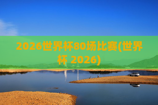 2026世界杯80场比赛(世界杯 2026)