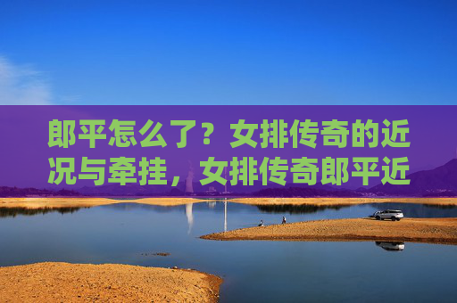 郎平怎么了？女排传奇的近况与牵挂，女排传奇郎平近况引牵挂