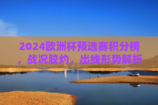 2024欧洲杯预选赛积分榜，战况胶灼，出线形势解析，2024欧洲杯预选赛积分榜，战况胶灼与出线形势解析