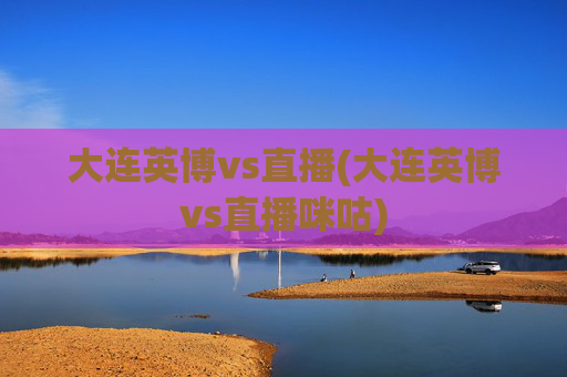 大连英博vs直播(大连英博vs直播咪咕)