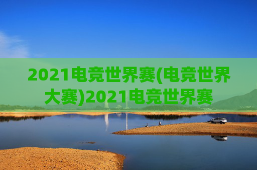 2021电竞世界赛(电竞世界大赛)2021电竞世界赛