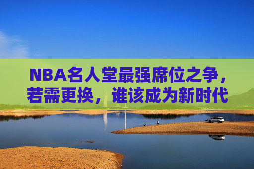NBA名人堂最强席位之争,若需更换,谁该成为新时代的历史标杆?