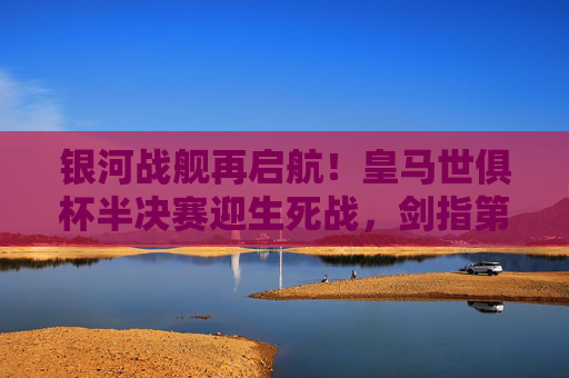 银河战舰再启航！皇马世俱杯半决赛迎生死战，剑指第五冠，银河战舰生死战！皇马世俱杯剑指第五冠