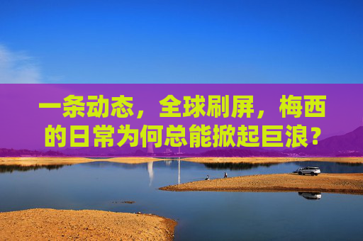 一条动态,全球刷屏,梅西的日常为何总能掀起巨浪?梅西日常何以掀起全球巨浪?